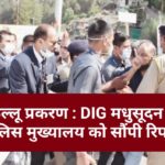 कुल्लू प्रकरण : DIG मधुसूदन ने पुलिस मुख्यालय को सौंपी रिपोर्ट…