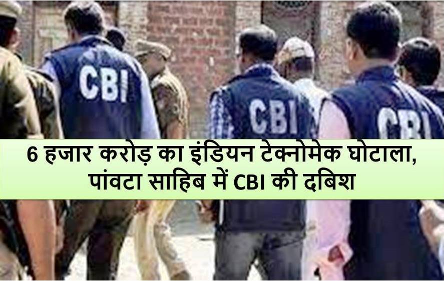 6 हजार करोड़ का इंडियन टेक्नोमेक घोटाला, पांवटा साहिब में CBI की दबिश