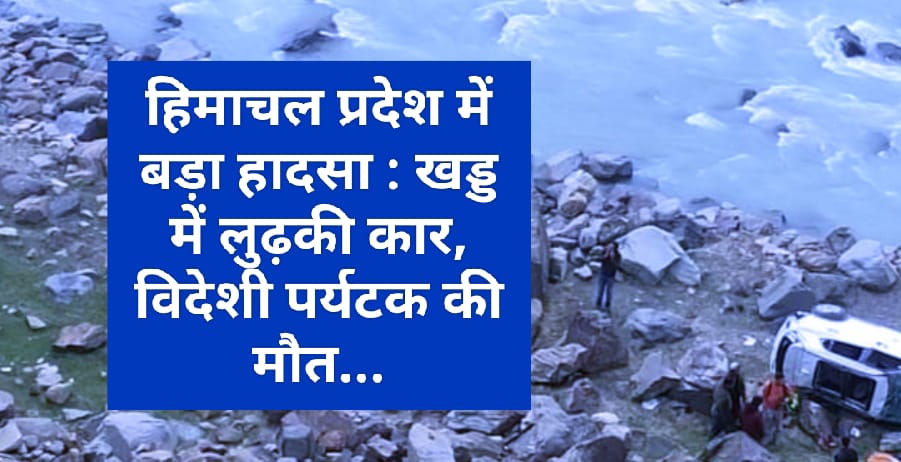 हिमाचल प्रदेश में बड़ा हादसा : खड्ड में लुढ़की कार, विदेशी पर्यटक की मौत…