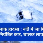 दर्दनाक हादसा : नदी में जा गिरी अनियंत्रित कार, चालक लापता