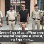 हिमाचल में खुद को CBI ऑफिसर बताकर ठगने वाला कैसे आया पुलिस में शिकंजे में, पढ़ें क्या है पूरा मामला….