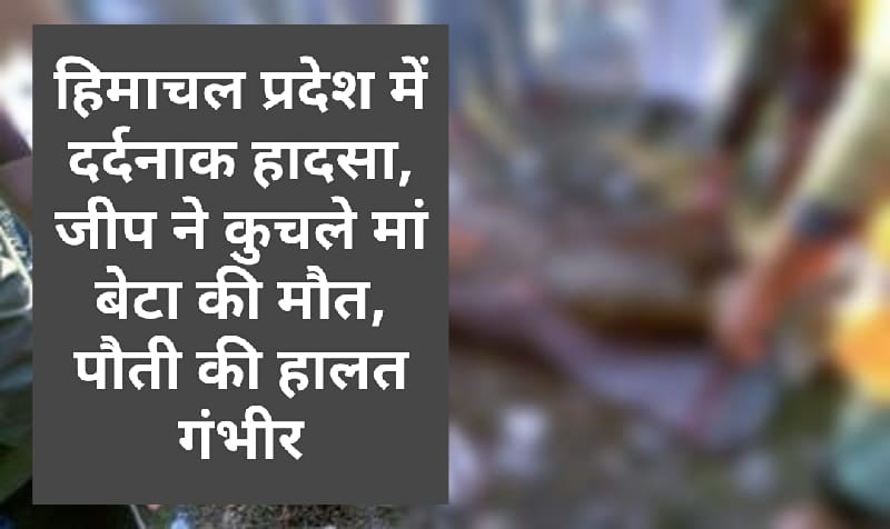 हिमाचल प्रदेश में दर्दनाक हादसा, जीप ने कुचले मां बेटा की मौत, पौती की हालत गंभीर