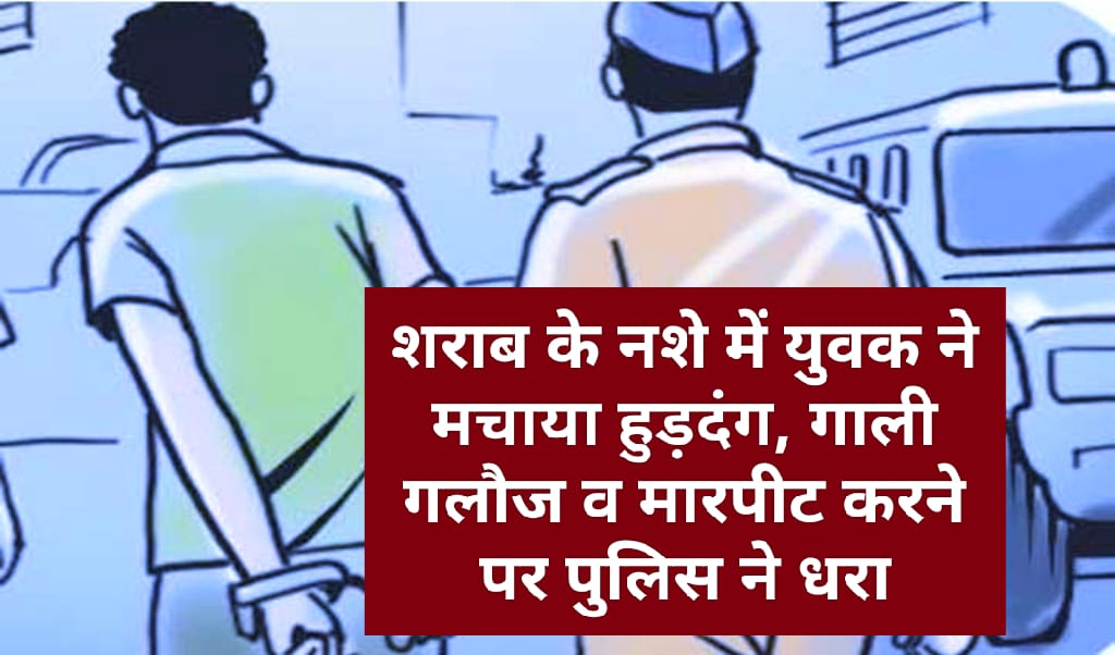 शराब के नशे में युवक ने मचाया हुड़दंग, गाली गलौज व मारपीट करने पर पुलिस ने धरा