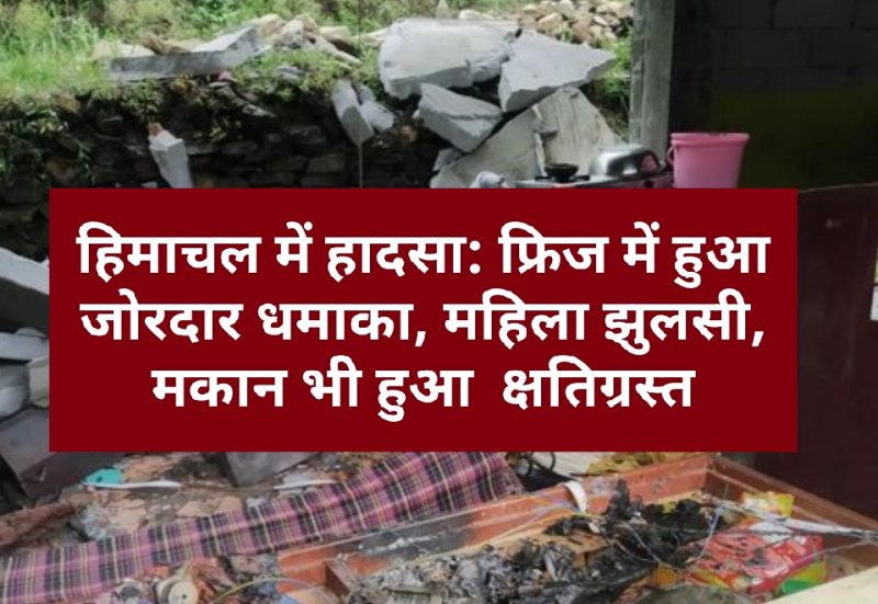 हिमाचल में हादसा: फ्रिज में हुआ जोरदार धमाका, महिला झुलसी, मकान भी हुआ क्षतिग्रस्त