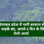 हिमाचल प्रदेश में भारी बरसात से 50 सड़कें बंद, अगले 4 दिन के लिए येलो अलर्ट
