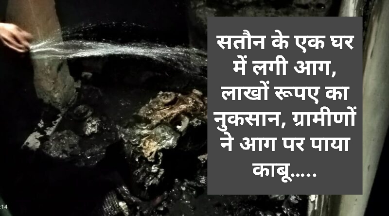 सतौन के एक घर में लगी आग, लाखों रूपए का नुकसान, ग्रामीणों ने आग पर पाया काबू…..