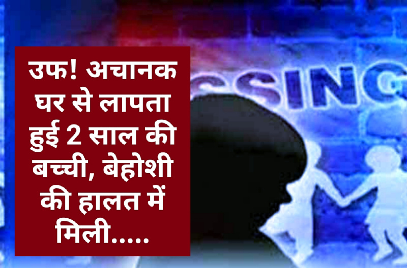 उफ! अचानक घर से लापता हुई 2 साल की बच्ची, बेहोशी की हालत में मिली…..