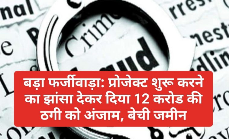 बड़ा फर्जीवाड़ा: प्रोजेक्ट शुरू करने का झांसा देकर दिया 12 करोड की ठगी को अंजाम, बेची जमीन