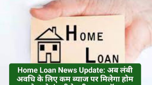 Home Loan News Update: अब लंबी अवधि के लिए कम ब्याज पर मिलेगा होम लोन! ये कंपनी दे रही खास ऑफर