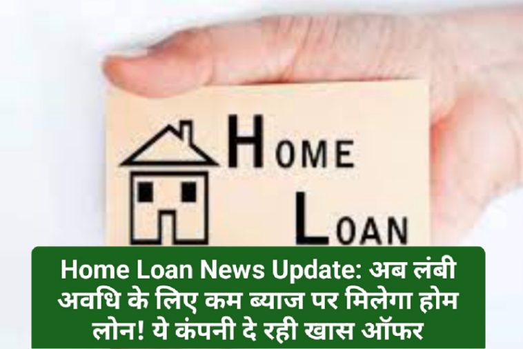 Home Loan News Update: अब लंबी अवधि के लिए कम ब्याज पर मिलेगा होम लोन! ये कंपनी दे रही खास ऑफर