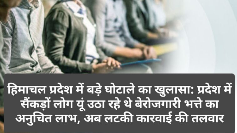 हिमाचल प्रदेश में बड़े घोटाले का खुलासा: प्रदेश में सैंकड़ों लोग यूं उठा रहे थे बेरोजगारी भत्ते का अनुचित लाभ, अब लटकी कारवाई की तलवार