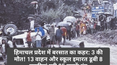 हिमाचल प्रदेश में बरसात का कहर: 3 की मौत! 13 वाहन और स्कूल इमारत डूबी 8 बकरियां मरी 85 सड़कें बंद