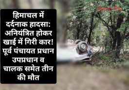 हिमाचल में दर्दनाक हादसा: अनियंत्रित होकर खाई में गिरी कार! पूर्व पंचायत प्रधान उपप्रधान व चालक समेत तीन की मौत