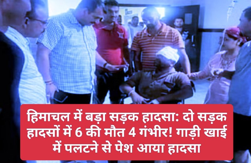 हिमाचल में बड़ा सड़क हादसा: दो सड़क हादसों में 6 की मौत 4 गंभीर! गाड़ी खाई में पलटने से पेश आया हादसा