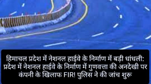 हिमाचल प्रदेश में नेशनल हाईवे के निर्माण में बड़ी धांधली: प्रदेश में नेशनल हाईवे के निर्माण में गुणवत्ता की अनदेखी पर कंपनी के खिलाफ FIR! पुलिस ने की जांच शुरू