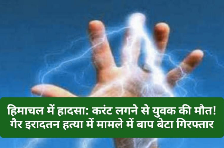 हिमाचल में हादसा: करंट लगने से युवक की मौत! गैर इरादतन हत्या में मामले में बाप बेटा गिरफ्तार