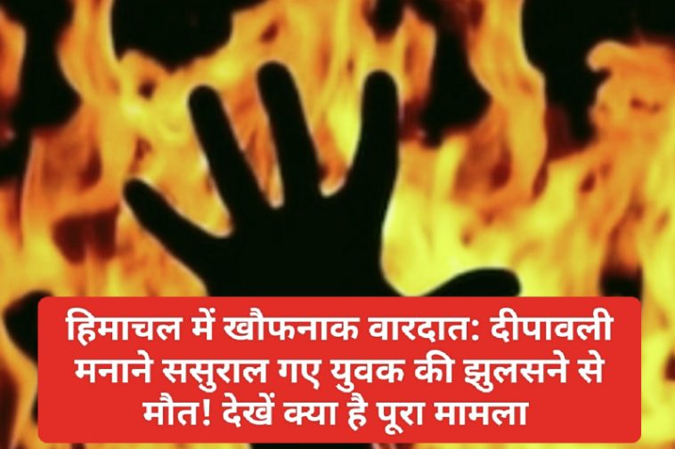 हिमाचल में खौफनाक वारदात: दीपावली मनाने ससुराल गए युवक की झुलसने से मौत! देखें क्या है पूरा मामला