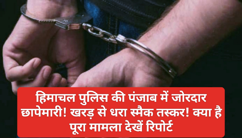 Himachal Crime Alert: हिमाचल पुलिस की पंजाब में जोरदार छापेमारी! खरड़ से धरा स्मैक तस्कर! क्या है पूरा मामला देखें रिपोर्ट