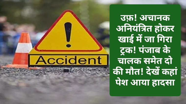 Himachal News Alert: उफ़! अचानक अनियंत्रित होकर खाई में जा गिरा ट्रक! पंजाब के चालक समेत दो की मौत! देखें कहां पेश आया हादसा