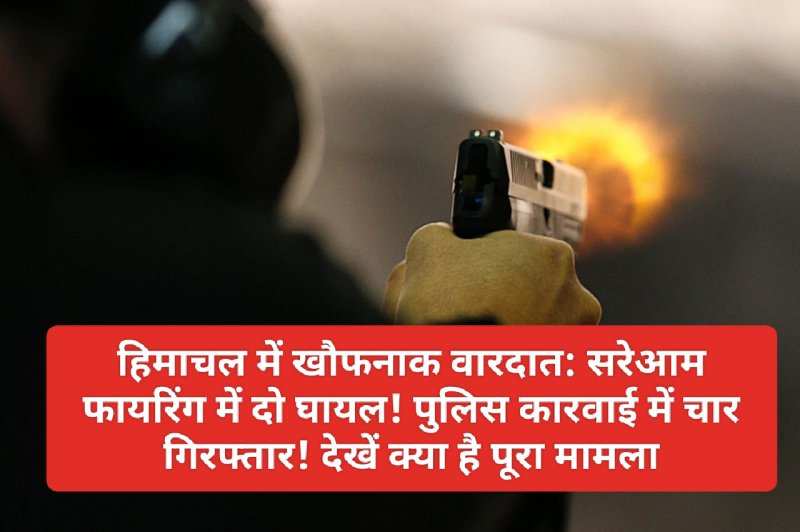 हिमाचल में खौफनाक वारदात: सरेआम फायरिंग में दो घायल! पुलिस कारवाई में चार गिरफ्तार! देखें क्या है पूरा मामला