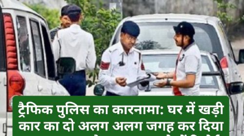 ट्रैफिक पुलिस का कारनामा: घर में खड़ी कार का दो अलग अलग जगह कर दिया चालान! क्या है पूरा मामला देखें रिपोर्ट