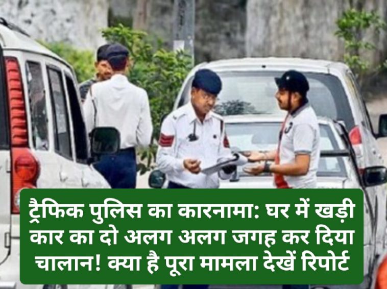 ट्रैफिक पुलिस का कारनामा: घर में खड़ी कार का दो अलग अलग जगह कर दिया चालान! क्या है पूरा मामला देखें रिपोर्ट