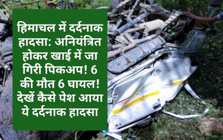 हिमाचल में दर्दनाक हादसा: अनियंत्रित होकर खाई में जा गिरी पिकअप! 6 की मौत 6 घायल! देखें कैसे पेश आया ये दर्दनाक हादसा