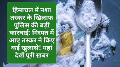 हिमाचल में नशा तस्कर के खिलाफ पुलिस की बड़ी कारवाई: गिरफ्त में आए तस्कर ने किए कई खुलासे! यहां देखें पूरी ख़बर