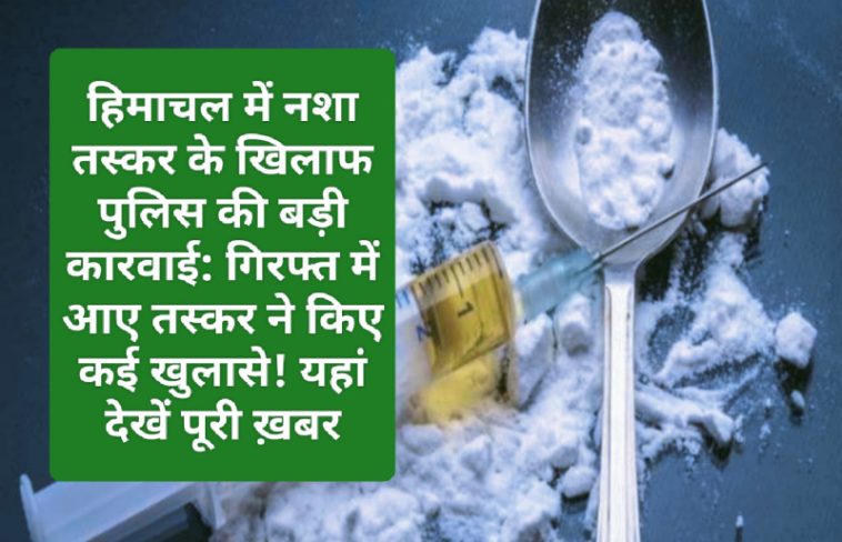 हिमाचल में नशा तस्कर के खिलाफ पुलिस की बड़ी कारवाई: गिरफ्त में आए तस्कर ने किए कई खुलासे! यहां देखें पूरी ख़बर