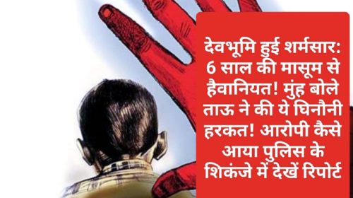 देवभूमि हुई शर्मसार: 6 साल की मासूम से हैवानियत! मुंह बोले ताऊ ने की ये घिनौनी हरकत! आरोपी कैसे आया पुलिस के शिकंजे में देखें रिपोर्ट