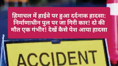 हिमाचल में हाईवे पर हुआ दर्दनाक हादसा: निर्माणाधीन पुल पर जा गिरी कार! दो की मौत एक गंभीर! देखें कैसे पेश आया हादसा