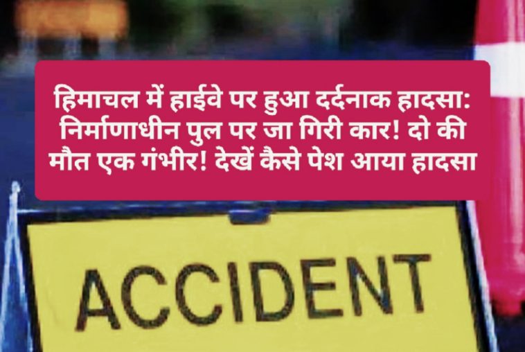 हिमाचल में हाईवे पर हुआ दर्दनाक हादसा: निर्माणाधीन पुल पर जा गिरी कार! दो की मौत एक गंभीर! देखें कैसे पेश आया हादसा