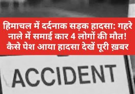 हिमाचल में दर्दनाक सड़क हादसा: गहरे नाले में समाई कार 4 लोगों की मौत! कैसे पेश आया हादसा देखें पूरी ख़बर