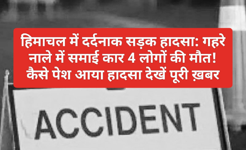 हिमाचल में दर्दनाक सड़क हादसा: गहरे नाले में समाई कार 4 लोगों की मौत! कैसे पेश आया हादसा देखें पूरी ख़बर