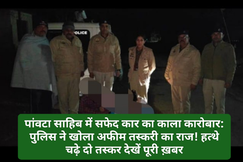 Paonta Sahib: पांवटा साहिब में सफेद कार का काला कारोबार: पुलिस ने खोला अफीम तस्करी का राज! हत्थे चढ़े दो तस्कर देखें पूरी ख़बर