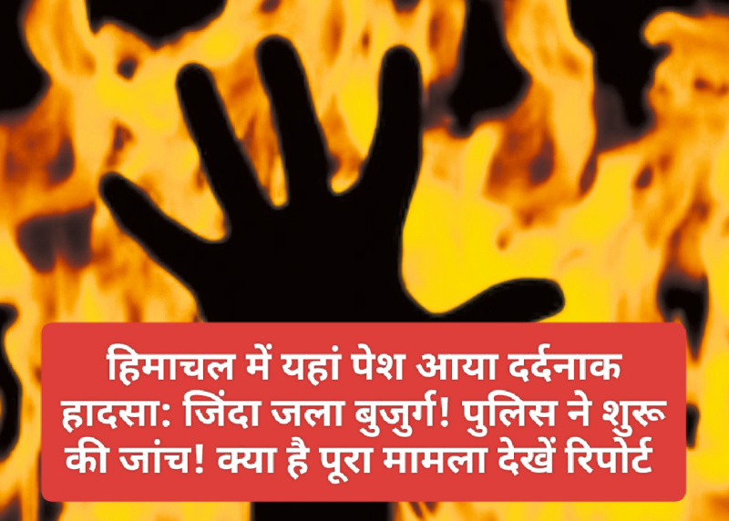 हिमाचल में यहां पेश आया दर्दनाक हादसा: जिंदा जला बुजुर्ग! पुलिस ने शुरू की जांच! क्या है पूरा मामला देखें रिपोर्ट