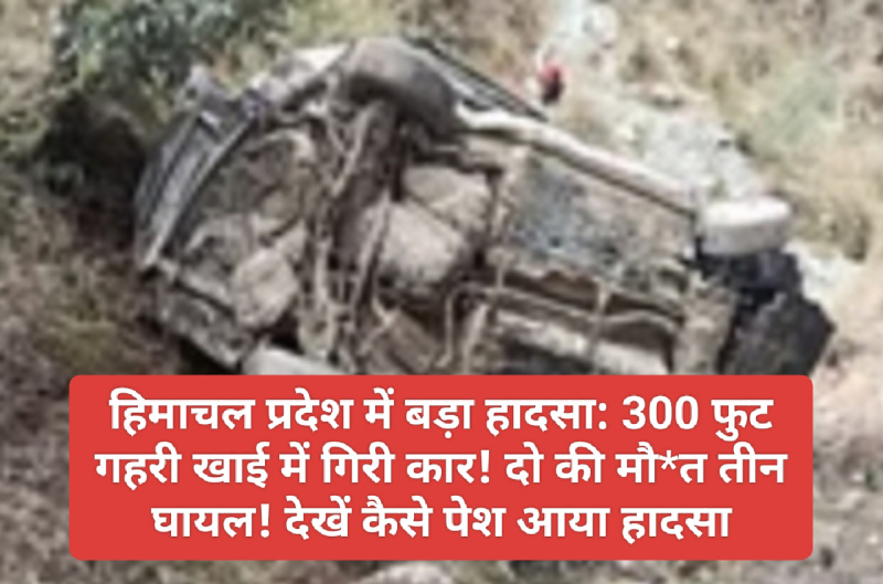 हिमाचल प्रदेश में बड़ा हादसा: 300 फुट गहरी खाई में गिरी कार! दो की मौ*त तीन घायल! देखें कैसे पेश आया हादसा